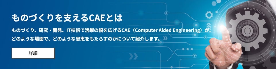 ものづくりを支えるCAEとは ものづくり、研究・開発、IT技術で活躍の幅を広げるCAE（Computer Aided Engineering）が、 どのような場面で、どのような恩恵をもたらすのかについて紹介します。
