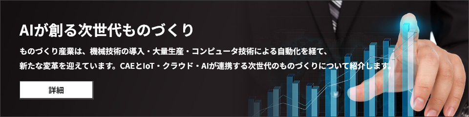 AIが創る次世代ものづくり ものづくり産業は、機械技術の導入・大量生産・コンピュータ技術による自動化を経て、 新たな変革を迎えています。CAEとIoT・クラウド・AIが連携する次世代のものづくりについて紹介します。
