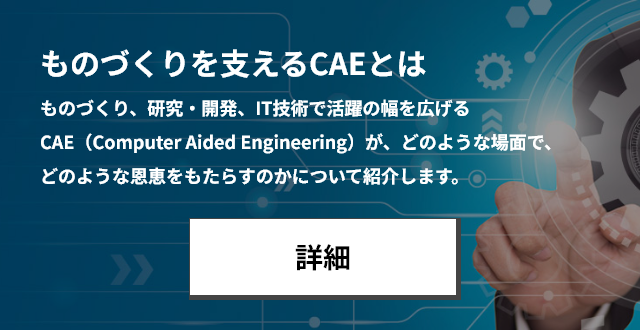 ものづくりを支えるCAEとは ものづくり、研究・開発、IT技術で活躍の幅を広げるCAE（Computer Aided Engineering）が、 どのような場面で、どのような恩恵をもたらすのかについて紹介します。