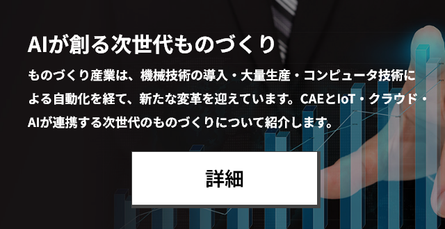 AIが創る次世代ものづくり ものづくり産業は、機械技術の導入・大量生産・コンピュータ技術による自動化を経て、 新たな変革を迎えています。CAEとIoT・クラウド・AIが連携する次世代のものづくりについて紹介します。